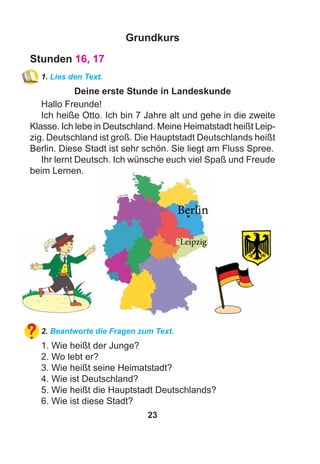 23
Grundkurs
Stunden 16, 17
1. Lies den Text.
Deine erste Stunde in Landeskunde
Hallo Freunde!
Ich heiße Otto. Ich bin 7 Jahre alt und gehe in die zweite
Klasse. Ich lebe in Deutschland. Meine Heimatstadt heißt Leip-
zig. Deutschland ist groß. Die Hauptstadt Deutschlands heißt
Berlin. Diese Stadt ist sehr schön. Sie liegt am Fluss Spree.
Ihr lernt Deutsch. Ich wünsche euch viel Spaß und Freude
beim Lernen.
2. Beantworte die Fragen zum Text.
1. Wie heißt der Junge?
2. Wo lebt er?
3. Wie heißt seine Heimatstadt?
4. Wie ist Deutschland?
5. Wie heißt die Hauptstadt Deutschlands?
6. Wie ist diese Stadt?
 