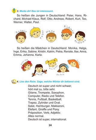 24
3. Merke dir! Das ist interessant.
So heißen die Jungen in Deutschland: Peter, Hans, Ri-
chard, Michael Klaus, Rolf, Otto, Andreas, Robert, Kurt, Teo,
Werner, Walter, Paul.
So heißen die Mädchen in Deutschland: Monika, Helga,
Inge, Erika, Sabine, Kristin, Katrin, Petra, Renate, Ilse, Anna,
Emma, Johanna, Karla.
4. Lies den Reim. Sage, welche Wörter dir bekannt sind.
Deutsch ist super und nicht schwer,
hört mal zu, bitte sehr.
Gitarre, Trompete, Saxophon,
Computer, Radio und Telefon.
Tennis, Fußball, Basketball,
Trapez, Zylinder und Oval.
Salat, Hamburger, Makkaroni,
Elefant, Giraffe und Pony.
Präposition, Verb, Adjektiv.
Alles normal.
Deutsch ist super, international.
 