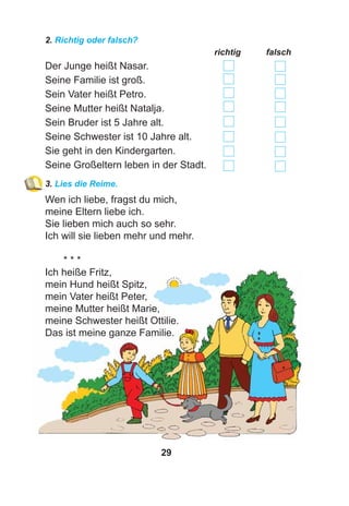 29
2. Richtig oder falsch?
richtig falsch
Der Junge heißt Nasar.
Seine Familie ist groß.
Sein Vater heißt Petro.
Seine Mutter heißt Natalja.
Sein Bruder ist 5 Jahre alt.
Seine Schwester ist 10 Jahre alt.
Sie geht in den Kindergarten.
Seine Großeltern leben in der Stadt.
3. Lies die Reime.
Wen ich liebe, fragst du mich,
meine Eltern liebe ich.
Sie lieben mich auch so sehr.
Ich will sie lieben mehr und mehr.
* * *
Ich heiße Fritz,
mein Hund heißt Spitz,
mein Vater heißt Peter,
meine Mutter heißt Marie,
meine Schwester heißt Ottilie.
Das ist meine ganze Familie.
 