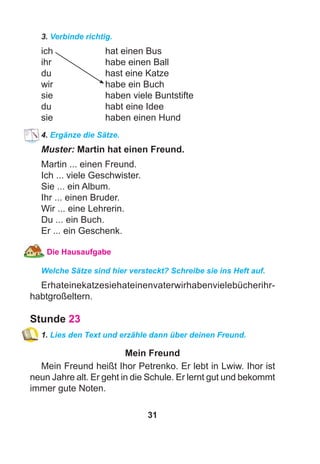 31
3. Verbinde richtig.
ich hat einen Bus
ihr habe einen Ball
du hast eine Katze
wir habe ein Buch
sie haben viele Buntstifte
du habt eine Idee
sie haben einen Hund
4. Ergänze die Sätze.
Muster: Martin hat einen Freund.
Martin ... einen Freund.
Ich ... viele Geschwister.
Sie ... ein Album.
Ihr ... einen Bruder.
Wir ... eine Lehrerin.
Du ... ein Buch.
Er ... ein Geschenk.
Die Hausaufgabe
Welche Sätze sind hier versteckt? Schreibe sie ins Heft auf.
Erhateinekatzesiehateinenvaterwirhabenvielebücherihr-
habtgroßeltern.
Stunde 23
1. Lies den Text und erzähle dann über deinen Freund.
Mein Freund
Mein Freund heißt Ihor Petrenko. Er lebt in Lwiw. Ihor ist
neun Jahre alt. Er geht in die Schule. Er lernt gut und bekommt
immer gute Noten.
 