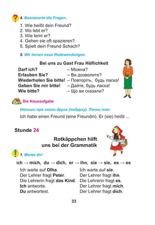 33
4. Beantworte die Fragen.
1. Wie heißt dein Freund?
2. Wo lebt er?
3. Wie lernt er?
4. Gehen sie oft spazieren?
5. Spielt dein Freund Schach?
5. Wir lernen neue Redewendungen.
Bei uns zu Gast Frau Höﬂichkeit
Darf ich? – Можна?
Erlauben Sie? – Ви дозволите?
Wiederholen Sie bitte! – Повторіть, будь ласка!
Geben Sie mir bitte! – Дайте, будь ласка!
Wie bitte? – Що ви сказали?
Die Hausaufgabe
Напиши про свого друга (подругу). Почни так:
Ich habe einen Freund (eine Freundin). Er (sie) heißt ...
Stunde 24
Rotkäppchen hilft
uns bei der Grammatik
1. Merke dir!
ich → mich, du → dich, er → ihn, sie → sie, es → es
Ich warte auf Olha. Ich warte auf sie.
Der Lehrer fragt Peter. Der Lehrer fragt ihn.
Die Lehrerin fragt das Kind. Die Lehrerin fragt es.
Ich antworte. Der Lehrer fragt mich.
Du antwortest. Der Lehrer fragt dich.
 