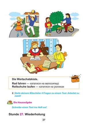 37
Die Wortschatzkiste.
Rad fahren — кататися на велосипеді
Rollschuhe laufen — кататися на роликах
2. Stelle deinem Mitschüler 4 Fragen zu einem Text. Arbeitet zu
zweit!
Die Hausaufgabe
Schreibe einen Text ins Heft auf.
Stunde 27. Wiederholung
 