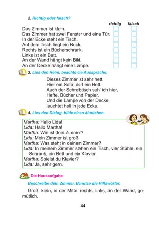 44
2. Richtig oder falsch?
richtig falsch
Das Zimmer ist klein.
Das Zimmer hat zwei Fenster und eine Tür.
In der Ecke steht ein Tisch.
Auf dem Tisch liegt ein Buch.
Rechts ist ein Bücherschrank.
Links ist ein Bett.
An der Wand hängt kein Bild.
An der Decke hängt eine Lampe.
3. Lies den Reim, beachte die Aussprache.
Dieses Zimmer ist sehr nett.
Hier ein Sofa, dort ein Bett.
Auch der Schreibtisch seh‘ ich hier,
Hefte, Bücher und Papier.
Und die Lampe von der Decke
leuchtet hell in jede Ecke.
4. Lies den Dialog, bilde einen ähnlichen.
Martha: Hallo Lida!
Lida: Hallo Martha!
Martha: Wie ist dein Zimmer?
Lida: Mein Zimmer ist groß.
Martha: Was steht in deinem Zimmer?
Lida: In meinem Zimmer stehen ein Tisch, vier Stühle, ein
Schrank, ein Bett und ein Klavier.
Martha: Spielst du Klavier?
Lida: Ja, sehr gern.
Die Hausaufgabe
Beschreibe dein Zimmer. Benutze die Hilfswörter.
Groß, klein, in der Mitte, rechts, links, an der Wand, ge-
mütlich.
 