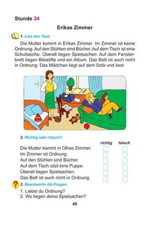 45
Stunde 34
Erikas Zimmer
1. Lies den Text.
Die Mutter kommt in Erikas Zimmer. Im Zimmer ist keine
Ordnung. Auf den Stühlen sind Bücher. Auf dem Tisch ist eine
Schultasche. Überall liegen Spielsachen. Auf dem Fenster-
brett liegen Bleistifte und ein Album. Das Bett ist auch nicht
in Ordnung. Das Mädchen liegt auf dem Sofa und liest.
2. Richtig oder falsch?
richtig falsch
Die Mutter kommt in Olhas Zimmer.
Im Zimmer ist Ordnung.
Auf den Stühlen sind Bücher.
Auf dem Tisch sitzt eine Puppe.
Überall liegen Spielsachen.
Das Bett ist auch nicht in Ordnung.
3. Beantworte die Fragen.
1. Liebst du Ordnung?
2. Wo liegen deine Spielsachen?
 