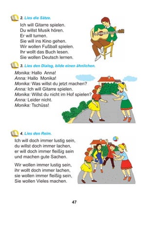 47
2. Lies die Sätze.
Ich will Gitarre spielen.
Du willst Musik hören.
Er will turnen.
Sie will ins Kino gehen.
Wir wollen Fußball spielen.
Ihr wollt das Buch lesen.
Sie wollen Deutsch lernen.
3. Lies den Dialog, bilde einen ähnlichen.
Monika: Hallo Anna!
Anna: Hallo Monika!
Monika: Was willst du jetzt machen?
Anna: Ich will Gitarre spielen.
Monika: Willst du nicht im Hof spielen?
Anna: Leider nicht.
Monika: Tschüss!
4. Lies den Reim.
Ich will doch immer lustig sein,
du willst doch immer lachen,
er will doch immer ﬂeißig sein
und machen gute Sachen.
Wir wollen immer lustig sein,
ihr wollt doch immer lachen,
sie wollen immer ﬂeißig sein,
Sie wollen Vieles machen.
 