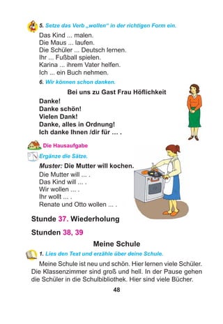 48
5. Setze das Verb „wollen“ in der richtigen Form ein.
Das Kind ... malen.
Die Maus ... laufen.
Die Schüler ... Deutsch lernen.
Ihr ... Fußball spielen.
Karina ... ihrem Vater helfen.
Ich ... ein Buch nehmen.
6. Wir können schon danken.
Bei uns zu Gast Frau Höﬂichkeit
Danke!
Danke schön!
Vielen Dank!
Danke, alles in Ordnung!
Ich danke Ihnen /dir für … .
Die Hausaufgabe
Ergänze die Sätze.
Muster: Die Mutter will kochen.
Die Mutter will ... .
Das Kind will ... .
Wir wollen ... .
Ihr wollt ... .
Renate und Otto wollen ... .
Stunde 37. Wiederholung
Stunden 38, 39
Meine Schule
1. Lies den Text und erzähle über deine Schule.
Meine Schule ist neu und schön. Hier lernen viele Schüler.
Die Klassenzimmer sind groß und hell. In der Pause gehen
die Schüler in die Schulbibliothek. Hier sind viele Bücher.
 