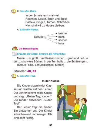 50
3. Lies den Reim.
In der Schule lernt mal viel:
Rechnen, Lesen, Sport und Spiel,
Basteln, Singen, Turnen, Schreiben.
Niemand will zu Hause bleiben.
4. Bilde die Wörter.
tasche
Schul(e) bank
sachen
haus
Die Hausaufgabe
Ergänze die Sätze, benutze die Hilfswörter.
Meine ... ist groß. Die Klassenzimmer ... groß und hell. In
der ... sind viele Bücher. In der Turnhalle ... die Schüler gern.
(Schule, sind, Schulbibliothek, turnen)
Stunden 40, 41
1. Lies den Text.
In der Klasse
Die Kinder sitzen in der Klas-
se und warten auf den Lehrer.
Der Lehrer kommt in die Klasse
und sagt: „Guten Tag, Kinder!”.
Die Kinder antworten: „Guten
Tag!”
Der Lehrer fragt die Kinder.
Sie antworten gut. Die Kinder
schreiben und rechnen gut. Alle
sind sehr ﬂeißig.
 
