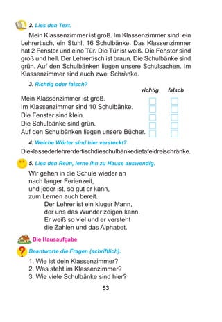 53
2. Lies den Text.
Mein Klassenzimmer ist groß. Im Klassenzimmer sind: ein
Lehrertisch, ein Stuhl, 16 Schulbänke. Das Klassenzimmer
hat 2 Fenster und eine Tür. Die Tür ist weiß. Die Fenster sind
groß und hell. Der Lehrertisch ist braun. Die Schulbänke sind
grün. Auf den Schulbänken liegen unsere Schulsachen. Im
Klassenzimmer sind auch zwei Schränke.
3. Richtig oder falsch?
richtig falsch
Mein Klassenzimmer ist groß.
Im Klassenzimmer sind 10 Schulbänke.
Die Fenster sind klein.
Die Schulbänke sind grün.
Auf den Schulbänken liegen unsere Bücher.
4. Welche Wörter sind hier versteckt?
Dieklassederlehrerdertischdieschulbänkedietafeldreischränke.
5. Lies den Reim, lerne ihn zu Hause auswendig.
Wir gehen in die Schule wieder an
nach langer Ferienzeit,
und jeder ist, so gut er kann,
zum Lernen auch bereit.
Der Lehrer ist ein kluger Mann,
der uns das Wunder zeigen kann.
Er weiß so viel und er versteht
die Zahlen und das Alphabet.
Die Hausaufgabe
Beantworte die Fragen (schriftlich).
1. Wie ist dein Klassenzimmer?
2. Was steht im Klassenzimmer?
3. Wie viele Schulbänke sind hier?
 