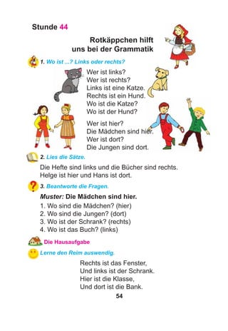 54
Stunde 44
Rotkäppchen hilft
uns bei der Grammatik
1. Wo ist ...? Links oder rechts?
Wer ist links?
Wer ist rechts?
Links ist eine Katze.
Rechts ist ein Hund.
Wo ist die Katze?
Wo ist der Hund?
Wer ist hier?
Die Mädchen sind hier.
Wer ist dort?
Die Jungen sind dort.
2. Lies die Sätze.
Die Hefte sind links und die Bücher sind rechts.
Helge ist hier und Hans ist dort.
3. Beantworte die Fragen.
Muster: Die Mädchen sind hier.
1. Wo sind die Mädchen? (hier)
2. Wo sind die Jungen? (dort)
3. Wo ist der Schrank? (rechts)
4. Wo ist das Buch? (links)
Die Hausaufgabe
Lerne den Reim auswendig.
Rechts ist das Fenster,
Und links ist der Schrank.
Hier ist die Klasse,
Und dort ist die Bank.
 