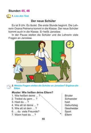 55
Stunden 45, 46
1. Lies den Text.
Der neue Schüler
Es ist 9 Uhr. Es läutet. Die erste Stunde beginnt. Die Leh-
rerin Oxana Petriwna kommt in die Klasse. Der neue Schüler
kommt auch in die Klasse. Er heißt Jaroslaw.
In der Pause stellen die Schüler und die Lehrerin viele
Fragen an Jaroslaw.
2. Welche Fragen stellen die Schüler an Jaroslaw? Ergänze die
Sätze.
Muster: Wie heißen deine Eltern?
1. Wie heißen deine ... ? Bruder
2. Treibst du gern ... ? Schwester
3. Hast du ... ? hast
4. Wie alt ist deine ... ? Geburtstag
5. Wie alt ist dein ... ? Geschwister
6. ... du viele Freunde? Sport
7. Wann hast du ... ? Eltern
 
