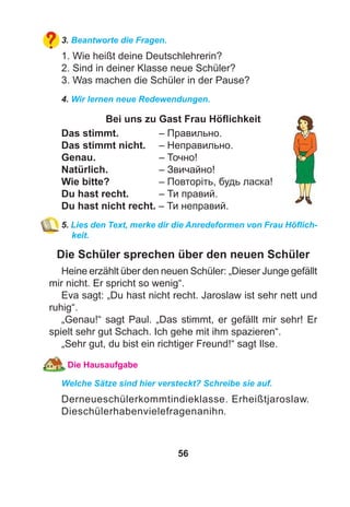56
3. Beantworte die Fragen.
1. Wie heißt deine Deutschlehrerin?
2. Sind in deiner Klasse neue Schüler?
3. Was machen die Schüler in der Pause?
4. Wir lernen neue Redewendungen.
Bei uns zu Gast Frau Höﬂichkeit
Das stimmt. – Правильно.
Das stimmt nicht. – Неправильно.
Genau. – Точно!
Natürlich. – Звичайно!
Wie bitte? – Повторіть, будь ласка!
Du hast recht. – Ти правий.
Du hast nicht recht. – Ти неправий.
5. Lies den Text, merke dir die Anredeformen von Frau Höﬂich-
keit.
Die Schüler sprechen über den neuen Schüler
Heine erzählt über den neuen Schüler: „Dieser Junge gefällt
mir nicht. Er spricht so wenig“.
Eva sagt: „Du hast nicht recht. Jaroslaw ist sehr nett und
ruhig“.
„Genau!“ sagt Paul. „Das stimmt, er gefällt mir sehr! Er
spielt sehr gut Schach. Ich gehe mit ihm spazieren“.
„Sehr gut, du bist ein richtiger Freund!“ sagt Ilse.
Die Hausaufgabe
Welche Sätze sind hier versteckt? Schreibe sie auf.
Derneueschülerkommtindieklasse. Erheißtjaroslaw.
Dieschülerhabenvielefragenanihn.
 