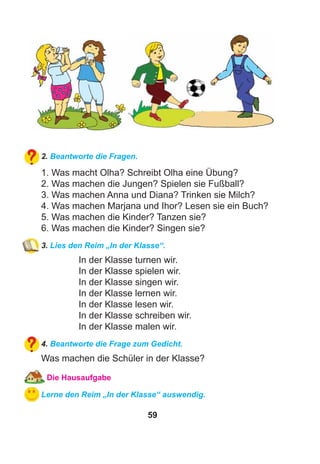 59
2. Beantworte die Fragen.
1. Was macht Olha? Schreibt Olha eine Übung?
2. Was machen die Jungen? Spielen sie Fußball?
3. Was machen Anna und Diana? Trinken sie Milch?
4. Was machen Marjana und Ihor? Lesen sie ein Buch?
5. Was machen die Kinder? Tanzen sie?
6. Was machen die Kinder? Singen sie?
3. Lies den Reim „In der Klasse“.
In der Klasse turnen wir.
In der Klasse spielen wir.
In der Klasse singen wir.
In der Klasse lernen wir.
In der Klasse lesen wir.
In der Klasse schreiben wir.
In der Klasse malen wir.
4. Beantworte die Frage zum Gedicht.
Was machen die Schüler in der Klasse?
Die Hausaufgabe
Lerne den Reim „In der Klasse“ auswendig.
 