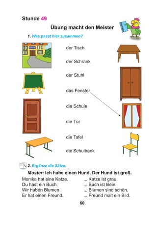 60
Stunde 49
Übung macht den Meister
1. Was passt hier zusammen?
der Tisch
der Schrank
der Stuhl
das Fenster
die Schule
die Tür
die Tafel
die Schulbank
2. Ergänze die Sätze.
Muster: Ich habe einen Hund. Der Hund ist groß.
Monika hat eine Katze. ... Katze ist grau.
Du hast ein Buch. ... Buch ist klein.
Wir haben Blumen. ... Blumen sind schön.
Er hat einen Freund. ... Freund malt ein Bild.
 
