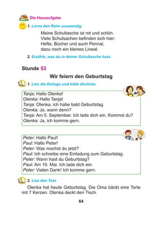 64
Die Hausaufgabe
1. Lerne den Reim auswendig.
Meine Schultasche ist rot und schön.
Viele Schulsachen beﬁnden sich hier:
Hefte, Bücher und auch Pennal,
dazu noch ein kleines Lineal.
2. Erzähle, was du in deiner Schultasche hast.
Stunde 53
Wir feiern den Geburtstag
1. Lies die Dialoge und bilde ähnliche.
Tanja: Hallo Olenka!
Olenka: Hallo Tanja!
Tanja: Olenka, ich habe bald Geburtstag.
Olenka: Ja, wann denn?
Tanja: Am 5. September. Ich lade dich ein. Kommst du?
Olenka: Ja, ich komme gern.
Peter: Hallo Paul!
Paul: Hallo Peter!
Peter: Was machst du jetzt?
Paul: Ich schreibe eine Einladung zum Geburtstag.
Peter: Wann hast du Geburtstag?
Paul: Am 10. Mai. Ich lade dich ein.
Peter: Vielen Dank! Ich komme gern.
2. Lies den Text.
Olenka hat heute Geburtstag. Die Oma bäckt eine Torte
mit 7 Kerzen. Olenka deckt den Tisch.
 