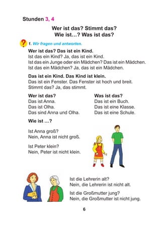6
Stunden 3, 4
Wer ist das? Stimmt das?
Wie ist…? Was ist das?
1. Wir fragen und antworten.
Wer ist das? Das ist ein Kind.
Ist das ein Kind? Ja, das ist ein Kind.
Ist das ein Junge oder ein Mädchen? Das ist ein Mädchen.
Ist das ein Mädchen? Ja, das ist ein Mädchen.
Das ist ein Kind. Das Kind ist klein.
Das ist ein Fenster. Das Fenster ist hoch und breit.
Stimmt das? Ja, das stimmt.
Wer ist das? Was ist das?
Das ist Anna. Das ist ein Buch.
Das ist Olha. Das ist eine Klasse.
Das sind Anna und Olha. Das ist eine Schule.
Wie ist …?
Ist Anna groß?
Nein, Anna ist nicht groß.
Ist die Großmutter jung?
Nein, die Großmutter ist nicht jung.
Ist die Lehrerin alt?
Nein, die Lehrerin ist nicht alt.
Ist Peter klein?
Nein, Peter ist nicht klein.
 
