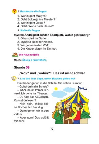 72
2. Beantworte die Fragen.
1. Wohin geht Maxym?
2. Geht Solomija ins Theater?
3. Wohin geht Ostap?
4. Geht Oxana nach Hause?
3. Stelle die Fragen.
Muster: Andrij geht auf den Sportplatz. Wohin gehtAndrij?
1. Olha spielt im Garten.
2. Mykolka ist in der Klasse.
3. Wir gehen in den Wald.
4. Die Kinder sitzen im Zimmer.
Die Hausaufgabe
Mache Übung 3 (schriftlich).
Stunde 59
„Wo?“ und „wohin?“. Das ist nicht schwer
1. Lies den Text. Sage, wohin Buratino gehen will.
Die Kinder gehen in die Schule. Sie sehen Buratino.
– Gehst du in die Schule?
– Aber nein! Immer ler-
nen? Ich gehe ins Theater.
– Du hast das ABC Buch.
Kannst du lesen?
– Nein, nein. Ich lese kei-
ne Bücher. Ich bin klug.
– Dann gehen wir in den
Zirkus!
– Aber gern! Das gefällt
mir sehr.
 