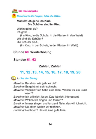 74
Die Hausaufgabe
Beantworte die Fragen, bilde die Sätze.
Muster: Ich gehe ins Kino.
Die Schüler sind im Kino.
Wohin gehst du?
Ich gehe...
(ins Kino, in die Schule, in die Klasse, in den Wald)
Wo sind die Schüler?
Die Schüler sind...
(im Kino, in der Schule, in der Klasse, im Wald)
Stunde 60. Wiederholung
Stunden 61, 62
Zahlen, Zahlen
11, 12 ,13, 14, 15, 16, 17, 18, 19, 20
1. Lies den Dialog.
Malwina: Buratino, wie geht es dir?
Buratino: Es geht mir sehr schlecht.
Malwina: Wirklich? Ich habe eine Idee. Wollen wir ein Buch
lesen?
Buratino: Ich will nicht lesen. Das ist nicht interessant.
Malwina: Wollen wir singen und tanzen?
Buratino: Immer singen und tanzen? Nein, das will ich nicht.
Malwina: Na, dann wollen wir rechnen.
Buratino: Rechnen? Das ist eine gute Idee.
 