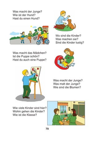 79
Was macht der Junge?
Wie ist der Hund?
Hast du einen Hund?
Wo sind die Kinder?
Was machen sie?
Sind die Kinder lustig?
Was macht das Mädchen?
Ist die Puppe schön?
Hast du auch eine Puppe?
Was macht der Junge?
Was malt der Junge?
Wie sind die Blumen?
Wie viele Kinder sind hier?
Wohin gehen die Kinder?
Wie ist die Klasse?
 