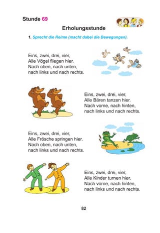 82
Stunde 69
Erholungsstunde
1. Sprecht die Reime (macht dabei die Bewegungen).
Eins, zwei, drei, vier,
Alle Vögel ﬂiegen hier.
Nach oben, nach unten,
nach links und nach rechts.
Eins, zwei, drei, vier,
Alle Bären tanzen hier.
Nach vorne, nach hinten,
nach links und nach rechts.
Eins, zwei, drei, vier,
Alle Frösche springen hier.
Nach oben, nach unten,
nach links und nach rechts.
Eins, zwei, drei, vier,
Alle Kinder turnen hier.
Nach vorne, nach hinten,
nach links und nach rechts.
 