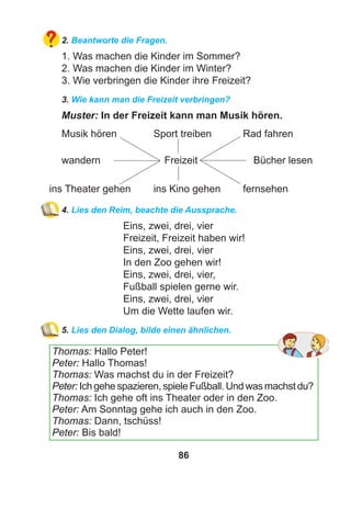 86
2. Beantworte die Fragen.
1. Was machen die Kinder im Sommer?
2. Was machen die Kinder im Winter?
3. Wie verbringen die Kinder ihre Freizeit?
3. Wie kann man die Freizeit verbringen?
Muster: In der Freizeit kann man Musik hören.
Musik hören Sport treiben Rad fahren
wandern Freizeit Bücher lesen
ins Theater gehen ins Kino gehen fernsehen
4. Lies den Reim, beachte die Aussprache.
Eins, zwei, drei, vier
Freizeit, Freizeit haben wir!
Eins, zwei, drei, vier
In den Zoo gehen wir!
Eins, zwei, drei, vier,
Fußball spielen gerne wir.
Eins, zwei, drei, vier
Um die Wette laufen wir.
5. Lies den Dialog, bilde einen ähnlichen.
Thomas: Hallo Peter!
Peter: Hallo Thomas!
Thomas: Was machst du in der Freizeit?
Peter: Ich gehe spazieren, spiele Fußball. Und was machst du?
Thomas: Ich gehe oft ins Theater oder in den Zoo.
Peter: Am Sonntag gehe ich auch in den Zoo.
Thomas: Dann, tschüss!
Peter: Bis bald!
 