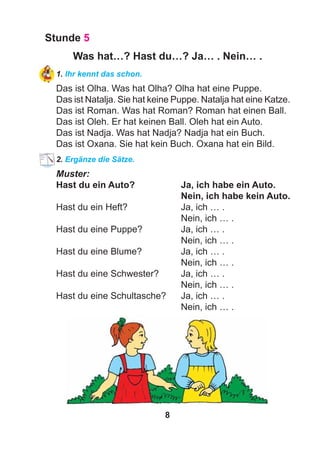 8
Stunde 5
Was hat…? Hast du…? Ja… . Nein… .
1. Ihr kennt das schon.
Das ist Olha. Was hat Olha? Olha hat eine Puppe.
Das ist Natalja. Sie hat keine Puppe. Natalja hat eine Katze.
Das ist Roman. Was hat Roman? Roman hat einen Ball.
Das ist Oleh. Er hat keinen Ball. Oleh hat ein Auto.
Das ist Nadja. Was hat Nadja? Nadja hat ein Buch.
Das ist Oxana. Sie hat kein Buch. Oxana hat ein Bild.
2. Ergänze die Sätze.
Muster:
Hast du ein Auto? Ja, ich habe ein Auto.
Nein, ich habe kein Auto.
Hast du ein Heft? Ja, ich … .
Nein, ich … .
Hast du eine Puppe? Ja, ich … .
Nein, ich … .
Hast du eine Blume? Ja, ich … .
Nein, ich … .
Hast du eine Schwester? Ja, ich … .
Nein, ich … .
Hast du eine Schultasche? Ja, ich … .
Nein, ich … .
 