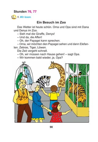 90
Stunden 76, 77
1. Wir lesen.
Ein Besuch im Zoo
Das Wetter ist heute schön. Oma und Opa sind mit Dana
und Denys im Zoo.
– Sieh mal die Giraffe, Denys!
– Und da, die Affen!
– Oh, der Papagei kann sprechen.
– Oma, wir möchten den Papagei sehen und dann Elefan-
ten, Zebras, Tiger, Löwen.
Die Zeit vergeht schnell.
– Oh, wir müssen nach Hause gehen! – sagt Opa.
– Wir kommen bald wieder, ja, Opa?
 