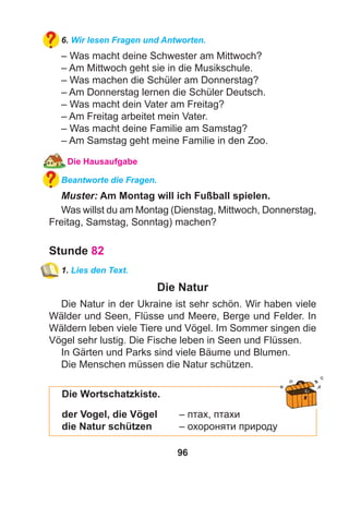 96
6. Wir lesen Fragen und Antworten.
– Was macht deine Schwester am Mittwoch?
– Am Mittwoch geht sie in die Musikschule.
– Was machen die Schüler am Donnerstag?
– Am Donnerstag lernen die Schüler Deutsch.
– Was macht dein Vater am Freitag?
– Am Freitag arbeitet mein Vater.
– Was macht deine Familie am Samstag?
– Am Samstag geht meine Familie in den Zoo.
Die Hausaufgabe
Beantworte die Fragen.
Muster: Am Montag will ich Fußball spielen.
Was willst du am Montag (Dienstag, Mittwoch, Donnerstag,
Freitag, Samstag, Sonntag) machen?
Stunde 82
1. Lies den Text.
Die Natur
Die Natur in der Ukraine ist sehr schön. Wir haben viele
Wälder und Seen, Flüsse und Meere, Berge und Felder. In
Wäldern leben viele Tiere und Vögel. Im Sommer singen die
Vögel sehr lustig. Die Fische leben in Seen und Flüssen.
In Gärten und Parks sind viele Bäume und Blumen.
Die Menschen müssen die Natur schützen.
Die Wortschatzkiste.
der Vogel, die Vögel – птах, птахи
die Natur schützen – охороняти природу
 