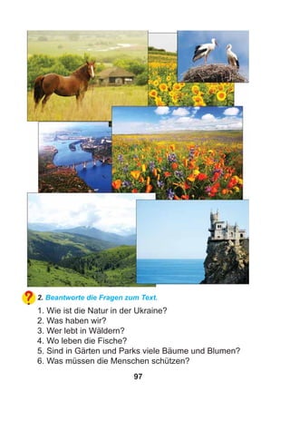 97
2. Beantworte die Fragen zum Text.
1. Wie ist die Natur in der Ukraine?
2. Was haben wir?
3. Wer lebt in Wäldern?
4. Wo leben die Fische?
5. Sind in Gärten und Parks viele Bäume und Blumen?
6. Was müssen die Menschen schützen?
 