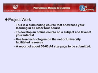 Project Work This is a culminating course that showcase your learning in all other four course To develop an online course on a subject and level of your interest  Use free technologies on the net or University facilitated resource A report of about 50-60 A4 size page to be submitted. 