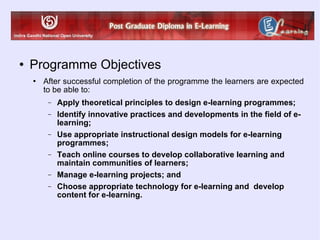 Programme Objectives After successful completion of the programme the learners are expected to be able to: Apply theoretical principles to design e-learning programmes; Identify innovative practices and developments in the field of e-learning; Use appropriate instructional design models for e-learning programmes; Teach online courses to develop collaborative learning and maintain communities of learners; Manage e-learning projects; and Choose appropriate technology for e-learning and  develop content for e-learning. 
