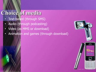 Choice of media Text-based (through SMS) Audio (through podcasting) Video (as MMS or download)  Animation and games (through download) 