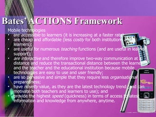 Bates’ ACTIONS Framework Mobile technologies are  accessible  to learners (it is increasing at a faster rate); are cheap and affordable (less  costly  for both institutions and learners); are useful for numerous  teaching  functions (and are useful in learner support); are interactive  and therefore improve two-way communication at a distance and reduce the transactional distance between the learner and the teacher and the educational institution because mobile technologies are easy to use and user friendly; are so pervasive and simple that they require less  organisational  preparedness; have  novelty  value, as they are the latest technology trend (and can motivate both teachers and learners to use); and provide the highest  speed  (quickness) in terms of access to latest information and knowledge from anywhere, anytime. 