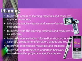 Planning to provide access to learning materials and resources anytime, anywhere; to improve teacher-learner and learner-learner interaction; to interact with the learning materials and resources such as self-tests; to provide administrative information about schedules, calendar, programme information, grades and results; to provide motivational messages and guidance; and to provide opportunities to undertake fieldwork and context-sensitive projects in specific courses. 