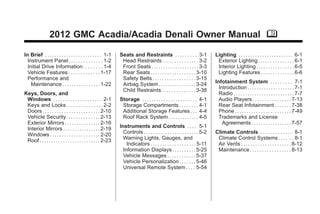 Black plate (1,1)
GMC Acadia/Acadia Denali Owner Manual - 2012
2012 GMC Acadia/Acadia Denali Owner Manual M
In Brief . . . . . . . . . . . . . . . . . . . . . . . . 1-1
Instrument Panel . . . . . . . . . . . . . . 1-2
Initial Drive Information . . . . . . . . 1-4
Vehicle Features . . . . . . . . . . . . . 1-17
Performance and
Maintenance . . . . . . . . . . . . . . . . 1-22
Keys, Doors, and
Windows . . . . . . . . . . . . . . . . . . . . 2-1
Keys and Locks . . . . . . . . . . . . . . . 2-2
Doors . . . . . . . . . . . . . . . . . . . . . . . . 2-10
Vehicle Security. . . . . . . . . . . . . . 2-13
Exterior Mirrors . . . . . . . . . . . . . . . 2-16
Interior Mirrors . . . . . . . . . . . . . . . . 2-19
Windows . . . . . . . . . . . . . . . . . . . . . 2-20
Roof . . . . . . . . . . . . . . . . . . . . . . . . . . 2-23
Seats and Restraints . . . . . . . . . 3-1
Head Restraints . . . . . . . . . . . . . . . 3-2
Front Seats . . . . . . . . . . . . . . . . . . . . 3-3
Rear Seats . . . . . . . . . . . . . . . . . . . 3-10
Safety Belts . . . . . . . . . . . . . . . . . . 3-15
Airbag System . . . . . . . . . . . . . . . . 3-24
Child Restraints . . . . . . . . . . . . . . 3-38
Storage . . . . . . . . . . . . . . . . . . . . . . . 4-1
Storage Compartments . . . . . . . . 4-1
Additional Storage Features . . . 4-4
Roof Rack System . . . . . . . . . . . . . 4-5
Instruments and Controls . . . . 5-1
Controls . . . . . . . . . . . . . . . . . . . . . . . 5-2
Warning Lights, Gauges, and
Indicators . . . . . . . . . . . . . . . . . . . 5-11
Information Displays . . . . . . . . . . 5-25
Vehicle Messages . . . . . . . . . . . . 5-37
Vehicle Personalization . . . . . . . 5-46
Universal Remote System . . . . 5-54
Lighting . . . . . . . . . . . . . . . . . . . . . . . 6-1
Exterior Lighting . . . . . . . . . . . . . . . 6-1
Interior Lighting . . . . . . . . . . . . . . . . 6-5
Lighting Features . . . . . . . . . . . . . . 6-6
Infotainment System . . . . . . . . . 7-1
Introduction . . . . . . . . . . . . . . . . . . . . 7-1
Radio . . . . . . . . . . . . . . . . . . . . . . . . . . 7-7
Audio Players . . . . . . . . . . . . . . . . 7-13
Rear Seat Infotainment . . . . . . . 7-38
Phone . . . . . . . . . . . . . . . . . . . . . . . . 7-49
Trademarks and License
Agreements . . . . . . . . . . . . . . . . . 7-57
Climate Controls . . . . . . . . . . . . . 8-1
Climate Control Systems . . . . . . 8-1
Air Vents . . . . . . . . . . . . . . . . . . . . . 8-12
Maintenance . . . . . . . . . . . . . . . . . 8-13
 