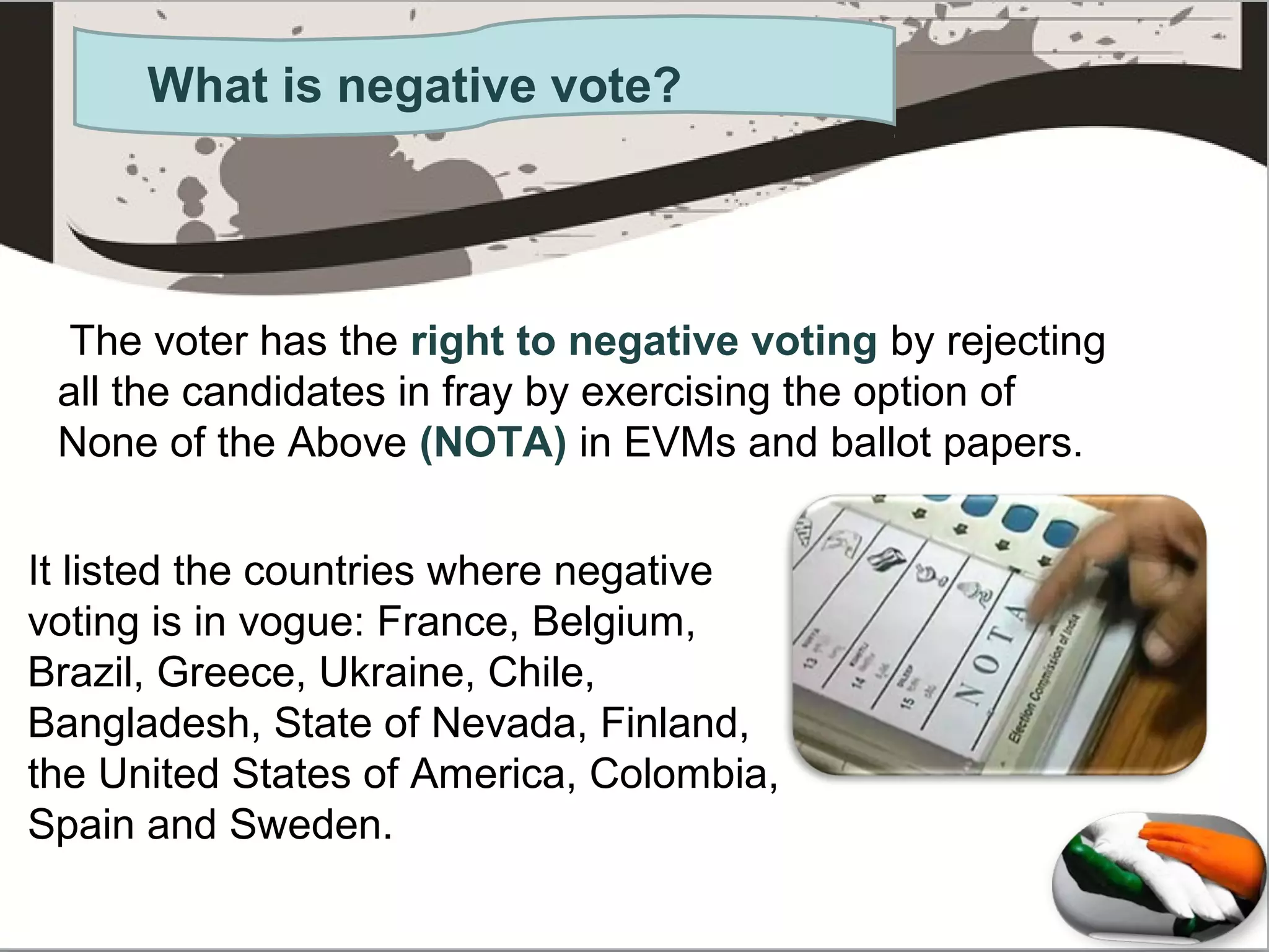 What is negative vote?
The voter has the right to negative voting by rejecting
all the candidates in fray by exercising the option of
None of the Above (NOTA) in EVMs and ballot papers.
It listed the countries where negative
voting is in vogue: France, Belgium,
Brazil, Greece, Ukraine, Chile,
Bangladesh, State of Nevada, Finland,
the United States of America, Colombia,
Spain and Sweden.