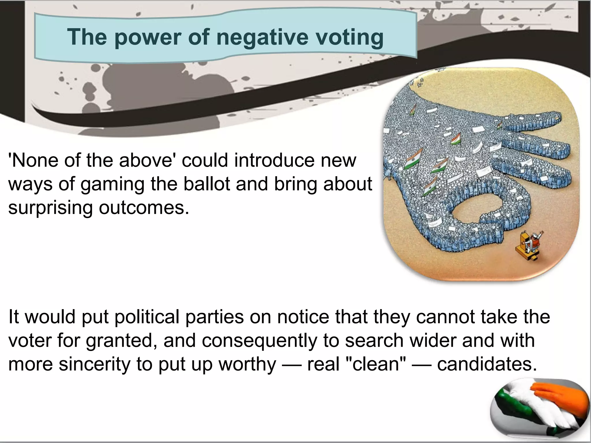 The power of negative voting
'None of the above' could introduce new
ways of gaming the ballot and bring about
surprising outcomes.
It would put political parties on notice that they cannot take the
voter for granted, and consequently to search wider and with
more sincerity to put up worthy — real "clean" — candidates.