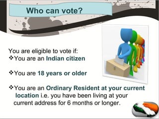 Who can vote?

You are eligible to vote if:
You are an Indian citizen
You are 18 years or older
You are an Ordinary Resident at your current
location i.e. you have been living at your
current address for 6 months or longer.

 
