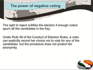 The power of negative voting

The right to reject nullifies the election if enough voters
spurn all the candidates in the fray.
Under Rule 49 of the Conduct of Election Rules, a voter
can explicitly record her choice not to vote for any of the
candidates but the procedure does not protect her
anonymity.

 