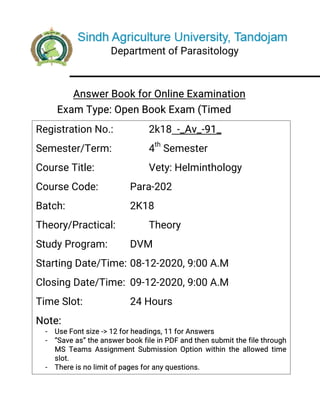 DepartmentofParasitology
AnswerBookforOnlineExamination
ExamType:OpenBookExam(Timed
RegistrationNo.: 2k18-_Av_-91_
Semester/Term: 4th
Semester
CourseTitle: Vety:Helminthology
CourseCode: Para-202
Batch: 2K18
Theory/Practical: Theory
StudyProgram: DVM
StartingDate/Time:08-12-2020,9:00A.M
ClosingDate/Time:09-12-2020,9:00A.M
TimeSlot: 24Hours
Note:
- UseFontsize->12forheadings,11forAnswers
- “Saveas”theanswerbookfileinPDFandthensubmitthefilethrough
MSTeamsAssignmentSubmissionOptionwithintheallowedtime
slot.
- Thereisnolimitofpagesforanyquestions.
- Attempteveryquestiononseparatepage.
 