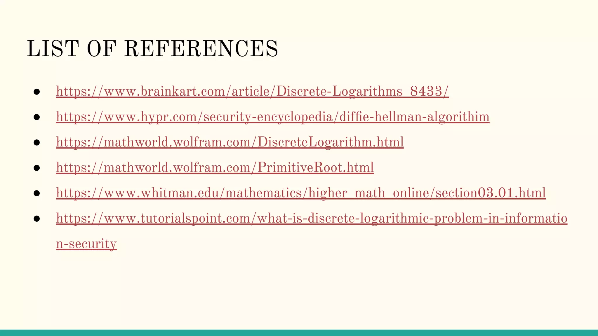 LIST OF REFERENCES
● https://www.brainkart.com/article/Discrete-Logarithms_8433/
● https://www.hypr.com/security-encyclopedia/difﬁe-hellman-algorithim
● https://mathworld.wolfram.com/DiscreteLogarithm.html
● https://mathworld.wolfram.com/PrimitiveRoot.html
● https://www.whitman.edu/mathematics/higher_math_online/section03.01.html
● https://www.tutorialspoint.com/what-is-discrete-logarithmic-problem-in-informatio
n-security
 