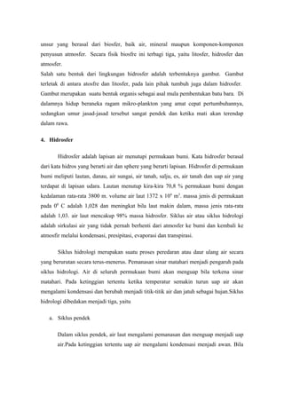 unsur yang berasal dari biosfer, baik air, mineral maupun komponen-komponen
penyusun atmosfer. Secara fisik biosfre ini terbagi tiga, yaitu litosfer, hidrosfer dan
atmosfer.
Salah satu bentuk dari lingkungan hidrosfer adalah terbentuknya gambut. Gambut
terletak di antara atosfre dan litosfer, pada lain pihak tumbuh juga dalam hidrosfer.
Gambut merupakan suatu bentuk organis sebagai asal mula pembentukan batu bara. Di
dalamnya hidup beraneka ragam mikro-plankton yang amat cepat pertumbuhannya,
sedangkan umur jasad-jasad tersebut sangat pendek dan ketika mati akan terendap
dalam rawa.

4. Hidrosfer

       Hidrosfer adalah lapisan air menutupi permukaan bumi. Kata hidrosfer berasal
dari kata hidros yang berarti air dan sphere yang berarti lapisan. Hidrosfer di permukaan
bumi meliputi lautan, danau, air sungai, air tanah, salju, es, air tanah dan uap air yang
terdapat di lapisan udara. Lautan menutup kira-kira 70,8 % permukaan bumi dengan
kedalaman rata-rata 3800 m. volume air laut 1372 x 10 6 m3. massa jenis di permukaan
pada 00 C adalah 1,028 dan meningkat bila laut makin dalam, massa jenis rata-rata
adalah 1,03. air laut mencakup 98% massa hidrosfer. Siklus air atau siklus hidrologi
adalah sirkulasi air yang tidak pernah berhenti dari atmosfer ke bumi dan kembali ke
atmosfir melalui kondensasi, presipitasi, evaporasi dan transpirasi.

       Siklus hidrologi merupakan suatu proses peredaran atau daur ulang air secara
yang berurutan secara terus-menerus. Pemanasan sinar matahari menjadi pengaruh pada
siklus hidrologi. Air di seluruh permukaan bumi akan menguap bila terkena sinar
matahari. Pada ketinggian tertentu ketika temperatur semakin turun uap air akan
mengalami kondensasi dan berubah menjadi titik-titik air dan jatuh sebagai hujan.Siklus
hidrologi dibedakan menjadi tiga, yaitu

   a. Siklus pendek

       Dalam siklus pendek, air laut mengalami pemanasan dan menguap menjadi uap
       air.Pada ketinggian tertentu uap air mengalami kondensasi menjadi awan. Bila
 