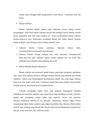 Sangat cepat sehingga tidak menghasilkan cristal batuan. Contohnya riolit dan
       basalt.

   •   Batuan Sedimen


       Batuan Sedimen adalah batuan yang terbentuk karena adanya proses
pengendapan. Batir-butir batuan sedimen berasal dari berbagai macam batuan melalui
proses pelapukan, baik oleh angin maupun air. Proses pembentukan batuan sedimen
disebut diagenesis yang menyatakan perubahan bentuk dari bahan deposit menjadi
batuan endapan. Ada beberapa macam batuan sedimen, yaitu

   1. Sedimen        klastik    berupa      campuran    hancuran    batuan    beku,
       contohnyabreksi, konglomerat dan batu pasir.
   2. Sedimen kimiawi berupa endapan dari suatu pelarutan, contohnya batu
       kapur dan batu giok. Sedimen organic berupa endapan sisa sisa hewan dan
       tumbuhan laut contohnya batu gamping dan koral

   •   Batuan Malihan (Batuan Metamorf)


       Batuan malihan atau metamorf adalah batuan yang telah mengalami perubahan
baik secara fisik maupun kimiawi sehingga menjadi batuan yang berbeda dari batuan
induknya. Faktor yang mempengaruhi perubahannya adalah suhu yang tinggi, tekanan
yang kuat serta waktu yang lama. Contohnya adalah batu kapur (kalsit) yang berubah
menjadi marmer, atau batuan kuarsa menjadi kuarsit

       Lithosfer merupakan bagian bumi yang langsung berpengaruh terhadap
kehidupan dan memiliki manfaat yang sangat besar bagi kehidupan di bumi. Lithosfer
bagian atas merupakan tempat hidup bagi manusia, hewan dan tanaman.
Manusia melakukan aktifitas di atas lithosfer. Selanjutnya lithosfer bagian bawah
mengandung bahan bahan mineral yang sangat bermanfaat bagi manusia. Bahan-bahan
mineral atau tambang yang berasal dari litosfer baian bawah diantaranya minyak bumi
dan gas, emas, batu bara, besi, nikel dan timah.
 