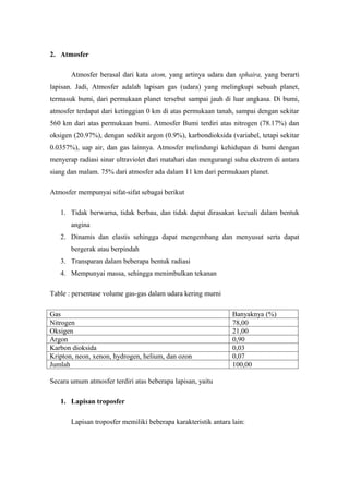 2. Atmosfer

       Atmosfer berasal dari kata atom, yang artinya udara dan sphaira, yang berarti
lapisan. Jadi, Atmosfer adalah lapisan gas (udara) yang melingkupi sebuah planet,
termasuk bumi, dari permukaan planet tersebut sampai jauh di luar angkasa. Di bumi,
atmosfer terdapat dari ketinggian 0 km di atas permukaan tanah, sampai dengan sekitar
560 km dari atas permukaan bumi. Atmosfer Bumi terdiri atas nitrogen (78.17%) dan
oksigen (20.97%), dengan sedikit argon (0.9%), karbondioksida (variabel, tetapi sekitar
0.0357%), uap air, dan gas lainnya. Atmosfer melindungi kehidupan di bumi dengan
menyerap radiasi sinar ultraviolet dari matahari dan mengurangi suhu ekstrem di antara
siang dan malam. 75% dari atmosfer ada dalam 11 km dari permukaan planet.

Atmosfer mempunyai sifat-sifat sebagai berikut

   1. Tidak berwarna, tidak berbau, dan tidak dapat dirasakan kecuali dalam bentuk
       angina
   2. Dinamis dan elastis sehingga dapat mengembang dan menyusut serta dapat
       bergerak atau berpindah
   3. Transparan dalam beberapa bentuk radiasi
   4. Mempunyai massa, sehingga menimbulkan tekanan

Table : persentase volume gas-gas dalam udara kering murni

Gas                                                             Banyaknya (%)
Nitrogen                                                        78,00
Oksigen                                                         21,00
Argon                                                           0,90
Karbon dioksida                                                 0,03
Kripton, neon, xenon, hydrogen, helium, dan ozon                0,07
Jumlah                                                          100,00

Secara umum atmosfer terdiri atas beberapa lapisan, yaitu

   1. Lapisan troposfer

       Lapisan troposfer memiliki beberapa karakteristik antara lain:
 