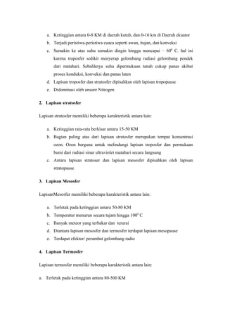 a. Ketinggian antara 0-8 KM di daerah kutub, dan 0-16 km di Daerah ekuator
    b. Terjadi peristiwa-peristiwa cuaca seperti awan, hujan, dan konveksi
    c. Semakin ke atas suhu semakin dingin hingga mencapai – 600 C. hal ini
        karena troposfer sedikit menyerap gelombang radiasi gelombang pendek
        dari matahari. Sebaliknya suhu dipermukaan tanah cukup panas akibat
        proses konduksi, konveksi dan panas laten
    d. Lapisan troposfer dan stratosfer dipisahkan oleh lapisan tropopause
    e. Didominasi oleh unsure Nitrogen

2. Lapisan stratosfer

Lapisan stratosfer memiliki beberapa karakteristik antara lain:

    a. Ketinggian rata-rata berkisar antara 15-50 KM
    b. Bagian paling atas dari lapisan stratosfer merupakan tempat konsentrasi
        ozon. Ozon berguna untuk melindungi lapisan troposfer dan permukaan
        bumi dari radiasi sinar ultraviolet matahari secara langsung
    c. Antara lapisan stratoser dan lapisan mesosfer dipisahkan oleh lapisan
        stratopause

3. Lapisan Mesosfer

LapisanMesosfer memiliki beberapa karakteristik antara lain:

    a. Terletak pada ketinggian antara 50-80 KM
    b. Temperatur menurun secara tajam hingga 1000 C
    c. Banyak meteor yang terbakar dan terurai
    d. Diantara lapisan mesosfer dan termosfer terdapat lapisan mesopause
    e. Terdapat efektor/ perambat gelombang radio

4. Lapisan Termosfer

Lapisan termosfer memiliki beberapa karakteristik antara lain:

a. Terletak pada ketinggian antara 80-500 KM
 