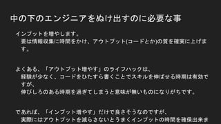 中の下のエンジニアをぬけ出すのに必要な事
● インプットを増やします。
要は情報収集に時間をかけ、アウトプット(コードとか)の質を確実に上げます。
● よくある、「アウトプット増やす」のライフハックは、
経験が少なく、コードをひたすら書くことでスキルを伸ばせる時期は有効ですが、
伸びしろのある時期を過ぎてしまうと意味が無いものになりがちです。
● であれば、「インプット増やす」だけで良さそうなのですが、
実際にはアウトプットを減らさないとうまくインプットの時間を確保出来ません。
アウトプットは厳選したものだけにして、減らす分のバランスはとります。
 