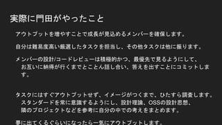 実際に門田がやったこと
● アウトプットを増やすことで成長が見込めるメンバーを確保します。
● 自分は難易度高い厳選したタスクを担当し、その他タスクは他に振ります。
● メンバーの設計/コードレビューは積極的かつ、最優先で見るようにして、
お互いに納得が行くまでとことん話し合い、答えを出すことにコミットします。
● タスクにはすぐアウトプットせず、イメージがつくまで、ひたすら調査します。
スタンダードを常に意識するようにし、設計理論、OSSの設計思想、
隣のプロジェクトなどを参考に自分の中での考えをまとめます。
● 夢に出てくるぐらいになったら一気にアウトプットします。
 