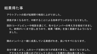 結果得た事
● アウトプットの質が短期間で格段に上がりました。
● 調査が多くなるので、中断することによる効率ダウンが少なくなりました。
● 設計/コードレビューや相談を通じて、色々なメンバーの考え方を吸収できました。
納得がいくまで話し合うので、結果「標準」を強く意識するようになりました。
● 隣のメンバーと一緒に成長している実感がわき、良いモチベになります。
● 自分で書くより、人のコードを読むほうが成長できるし、面白くなりました。
アクセスできる限りのプロジェクトのコードを勝手に読み漁りました。
「すげー！」と思った人には勝手にチャット送ったりして仲良くなったり。
勝手にバグ見つけて報告した時は気持ち悪がられました。
 