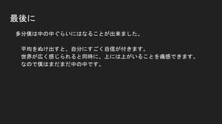 最後に
● 多分僕は中の中ぐらいにはなることが出来ました。
平均をぬけ出すと、自分にすごく自信が付きます。
世界が広く感じられると同時に、上には上がいることを痛感できます。
なので僕はまだまだ中の中です。
 