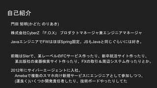 自己紹介
● 門田 矩明(かどた のりあき)
● 株式会社CyberZ 「F.O.X」 プロダクトマネージャ兼エンジニアマネージャ
● JavaエンジニアでFWはほぼSpring固定。JSもJavaと同じぐらいには好き。
● 前職はSIerで、某レーベルのFCサービス作ったり、新卒就活サイト作ったり、
某出版社の楽器検索サイト作ったり、FXの取引＆周辺システム作ったりとか。
● 2012年にサイバーエージェントに入社。
Amebaで複数のスマホ向け新規サービスにエンジニアとして参加しつつ、
(運良く)いくつか開発責任者したり、技術ボードやったりしてた
● スマホ広告周りの開発がやりたくなって、2014年にCyberZ 異動。
 