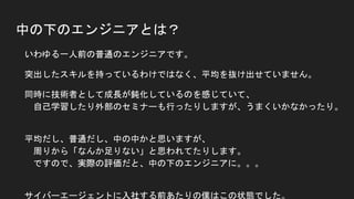 中の下のエンジニアとは？
● いわゆる一人前の普通のエンジニアです。
● 突出したスキルを持っているわけではなく、平均を抜け出せていません。
● 同時に技術者として成長が鈍化しているのを感じていて、
自己学習したり外部のセミナーも行ったりしますが、うまくいかなかったり。
● 平均だし、普通だし、中の中かと思いますが、
周りから「なんか足りない」と思われてたりします。
ですので、実際の評価だと、中の下のエンジニアに。。。
● サイバーエージェントに入社する前あたりの僕はこの状態でした。
このままじゃマズイ！と思って、考え抜きました。
 